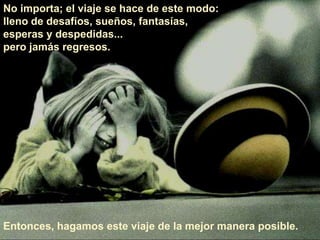No importa; el viaje se hace de este modo: lleno de desafíos, sueños, fantasías, esperas y despedidas... pero jamás regresos. Entonces, hagamos este viaje de la mejor manera posible. 
