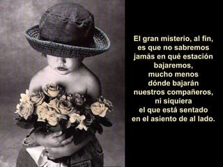 El gran misterio, al fin, es que no sabremos jamás en qué estación bajaremos, mucho menos dónde bajarán nuestros compañeros, ni siquiera el que está sentado en el asiento de al lado. 