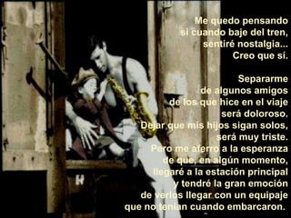 Me quedo pensando si cuando baje del tren, sentiré nostalgia... Creo que sí.Separarme de algunos amigos de los que hice en el viaje será doloroso. Dejar que mis hijos sigan solos, será muy triste. Pero me aferro a la esperanza de que, en algún momento, llegaré a la estación principal y tendré la gran emoción de verlos llegar con un equipaje que no tenían cuando embarcaron.  
