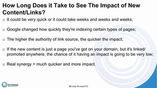 How Long Does it Take to See The Impact of New
Content/Links?
o It could be very quick or it could take weeks and weeks and weeks;
o Google changed how quickly they're indexing certain types of pages;
o The higher the authority of link source, the quicker the impact;
o If the new content is just a page you've got on your domain, but it's linked/
promoted anywhere, the chance of it having an impact is going to be very low;
o Real synergy = much quicker and more impact.
 
