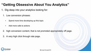 “Getting Obsessive About You Analytics”
1. Dig deep into your analytics looking for:
1. Low conversion phrases:
• Spend more time developing up this topic
• Add more calls to actions
2. high conversion content, that is not promoted appropriately off page.
3. A very high click through rate page.
 