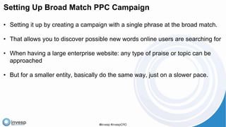 Setting Up Broad Match PPC Campaign
• Setting it up by creating a campaign with a single phrase at the broad match.
• That allows you to discover possible new words online users are searching for
• When having a large enterprise website: any type of praise or topic can be
approached
• But for a smaller entity, basically do the same way, just on a slower pace.
 