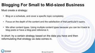 Blogging For Small to Mid-sized Business
Must create a strategy:
• Blog on a schedule, and cover a specific topic completely.
• Focus on the depth of the content and the satisfaction of that particular's query.
• Mix other content types. Using multiple content types because you can tie it back to
blog posts or have a blog post reference it.
In short: try a certain strategy based on the data you have and then
reformulating that strategy as data comes in.
 