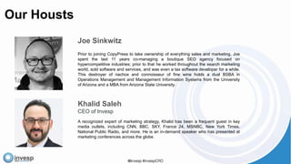 Our Housts
Khalid Saleh
CEO of Invesp
A recognized expert of marketing strategy, Khalid has been a frequent guest in key
media outlets, including CNN, BBC, SKY, France 24, MSNBC, New York Times,
National Public Radio, and more. He is an in-demand speaker who has presented at
marketing conferences across the globe.
Joe Sinkwitz
Prior to joining CopyPress to take ownership of everything sales and marketing, Joe
spent the last 11 years co-managing a boutique SEO agency focused on
hypercompetitive industries; prior to that he worked throughout the search marketing
world, sold software and services, and was even a tax software developer for a while.
This destroyer of nachos and connoisseur of fine wine holds a dual BSBA in
Operations Management and Management Information Systems from the University
of Arizona and a MBA from Arizona State University.
 