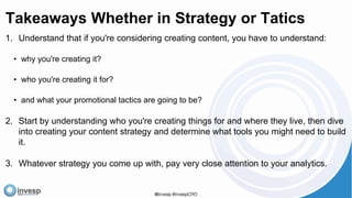 Takeaways Whether in Strategy or Tatics
1. Understand that if you're considering creating content, you have to understand:
• why you're creating it?
• who you're creating it for?
• and what your promotional tactics are going to be?
2. Start by understanding who you're creating things for and where they live, then dive
into creating your content strategy and determine what tools you might need to build
it.
3. Whatever strategy you come up with, pay very close attention to your analytics.
 