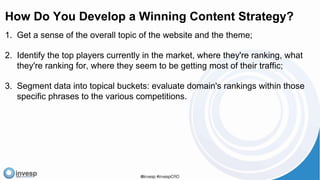 How Do You Develop a Winning Content Strategy?
1. Get a sense of the overall topic of the website and the theme;
2. Identify the top players currently in the market, where they're ranking, what
they're ranking for, where they seem to be getting most of their traffic;
3. Segment data into topical buckets: evaluate domain's rankings within those
specific phrases to the various competitions.
 