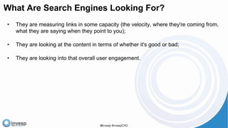 What Are Search Engines Looking For?
• They are measuring links in some capacity (the velocity, where they're coming from,
what they are saying when they point to you);
• They are looking at the content in terms of whether it's good or bad;
• They are looking into that overall user engagement.
 