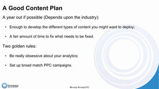 A Good Content Plan
A year out if possible (Depends upon the industry):
• Enough to develop the different types of content you might want to deploy;
• A fair amount of time to fix what needs to be fixed.
Two golden rules:
• Be really obsessive about your analytics;
• Set up broad match PPC campaigns.
 