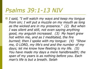 Psalms 39:1-13 NIV   I said, "I will watch my ways and keep my tongue from sin; I will put a muzzle on my mouth as long as the wicked are in my presence."  (2)  But when I was silent and still, not even saying anything good, my anguish increased.  (3)  My heart grew hot within me, and as I meditated, the fire burned; then I spoke with my tongue:  (4)  "Show me, O LORD, my life's end and the number of my days; let me know how fleeting is my life.  (5)  You have made my days a mere handbreadth; the span of my years is as nothing before you. Each man's life is but a breath. Selah  