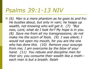 Psalms 39:1-13 NIV   (6)  Man is a mere phantom as he goes to and fro: He bustles about, but only in vain; he heaps up wealth, not knowing who will get it.  (7)  "But now, Lord, what do I look for? My hope is in you.  (8)  Save me from all my transgressions; do not make me the scorn of fools.  (9)  I was silent; I would not open my mouth, for you are the one who has done this.  (10)  Remove your scourge from me; I am overcome by the blow of your hand.  (11)  You rebuke and discipline men for their sin; you consume their wealth like a moth-- each man is but a breath. Selah  