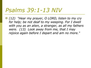 Psalms 39:1-13 NIV   (12)  "Hear my prayer, O LORD, listen to my cry for help; be not deaf to my weeping. For I dwell with you as an alien, a stranger, as all my fathers were.  (13)  Look away from me, that I may rejoice again before I depart and am no more." 