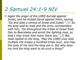 2 Samuel 24:1-9 NIV   Again the anger of the LORD burned against Israel, and he incited David against them, saying, "Go and take a census of Israel and Judah."  (2)  So the king said to Joab and the army commanders with him, "Go throughout the tribes of Israel from Dan to Beersheba and enroll the fighting men, so that I may know how many there are."  (3)  But Joab replied to the king, "May the LORD your God multiply the troops a hundred times over, and may the eyes of my lord the king see it. But why does my lord the king want to do such a thing?" 