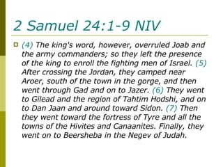 2 Samuel 24:1-9 NIV   (4)  The king's word, however, overruled Joab and the army commanders; so they left the presence of the king to enroll the fighting men of Israel.  (5)  After crossing the Jordan, they camped near Aroer, south of the town in the gorge, and then went through Gad and on to Jazer.  (6)  They went to Gilead and the region of Tahtim Hodshi, and on to Dan Jaan and around toward Sidon.  (7)  Then they went toward the fortress of Tyre and all the towns of the Hivites and Canaanites. Finally, they went on to Beersheba in the Negev of Judah.  