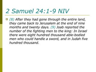 2 Samuel 24:1-9 NIV   (8)  After they had gone through the entire land, they came back to Jerusalem at the end of nine months and twenty days.  (9)  Joab reported the number of the fighting men to the king: In Israel there were eight hundred thousand able-bodied men who could handle a sword, and in Judah five hundred thousand. 