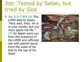 Job: Tested by Satan, but tried by God Job 2:3-7 NIV   (6)  The LORD said to Satan, "Very well, then, he is in your hands; but you must spare his life."  (7)  So Satan went out from the presence of the LORD and afflicted Job with painful sores from the soles of his feet to the top of his head. 