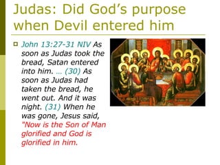 Judas: Did God’s purpose when Devil entered him John 13:27-31 NIV  As soon as Judas took the bread, Satan entered into him.  …   (30)  As soon as Judas had taken the bread, he went out. And it was night.  (31)  When he was gone, Jesus said,  "Now is the Son of Man glorified and God is glorified in him. 