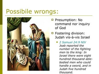Possibile wrongs: Presumption: No command nor inquiry of God Fostering division: Judah vis-à-vis Israel 2 Samuel 24:9 NIV  Joab reported the number of the fighting men to the king: In Israel there were eight hundred thousand able-bodied men who could handle a sword, and in Judah five hundred thousand. 