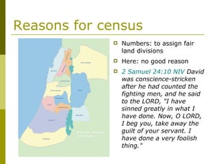 Reasons for census Numbers: to assign fair land divisions Here: no good reason 2 Samuel 24:10 NIV  David was conscience-stricken after he had counted the fighting men, and he said to the LORD, "I have sinned greatly in what I have done. Now, O LORD, I beg you, take away the guilt of your servant. I have done a very foolish thing." 