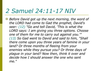 2 Samuel 24:11-17 NIV   Before David got up the next morning, the word of the LORD had come to Gad the prophet, David's seer:  (12)  "Go and tell David, 'This is what the LORD says: I am giving you three options. Choose one of them for me to carry out against you.'"  (13)  So Gad went to David and said to him, "Shall there come upon you three years of famine in your land? Or three months of fleeing from your enemies while they pursue you? Or three days of plague in your land? Now then, think it over and decide how I should answer the one who sent me."  