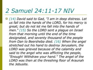 2 Samuel 24:11-17 NIV   (14)  David said to Gad, "I am in deep distress. Let us fall into the hands of the LORD, for his mercy is great; but do not let me fall into the hands of men."  (15)  So the LORD sent a plague on Israel from that morning until the end of the time designated, and seventy thousand of the people from Dan to Beersheba died.  (16)  When the angel stretched out his hand to destroy Jerusalem, the LORD was grieved because of the calamity and said to the angel who was afflicting the people, "Enough! Withdraw your hand." The angel of the LORD was then at the threshing floor of Araunah the Jebusite.  