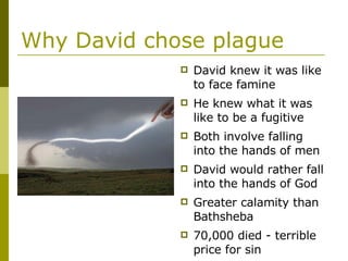 Why David chose plague David knew it was like to face famine He knew what it was like to be a fugitive Both involve falling into the hands of men David would rather fall into the hands of God Greater calamity than Bathsheba 70,000 died - terrible price for sin 