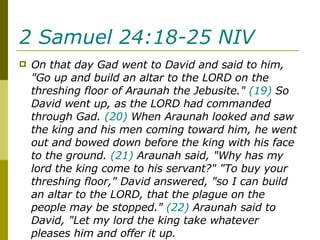 2 Samuel 24:18-25 NIV   On that day Gad went to David and said to him, "Go up and build an altar to the LORD on the threshing floor of Araunah the Jebusite."  (19)  So David went up, as the LORD had commanded through Gad.  (20)  When Araunah looked and saw the king and his men coming toward him, he went out and bowed down before the king with his face to the ground.  (21)  Araunah said, "Why has my lord the king come to his servant?" "To buy your threshing floor," David answered, "so I can build an altar to the LORD, that the plague on the people may be stopped."  (22)  Araunah said to David, "Let my lord the king take whatever pleases him and offer it up.  