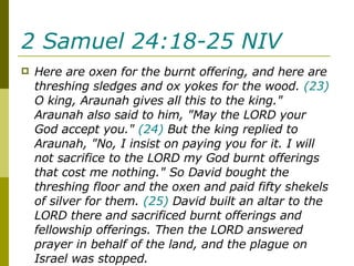 2 Samuel 24:18-25 NIV   Here are oxen for the burnt offering, and here are threshing sledges and ox yokes for the wood.  (23)  O king, Araunah gives all this to the king." Araunah also said to him, "May the LORD your God accept you."  (24)  But the king replied to Araunah, "No, I insist on paying you for it. I will not sacrifice to the LORD my God burnt offerings that cost me nothing." So David bought the threshing floor and the oxen and paid fifty shekels of silver for them.  (25)  David built an altar to the LORD there and sacrificed burnt offerings and fellowship offerings. Then the LORD answered prayer in behalf of the land, and the plague on Israel was stopped. 