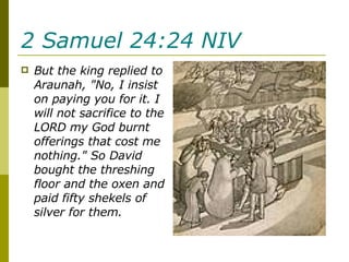 2 Samuel 24:24 NIV   But the king replied to Araunah, "No, I insist on paying you for it. I will not sacrifice to the LORD my God burnt offerings that cost me nothing." So David bought the threshing floor and the oxen and paid fifty shekels of silver for them. 