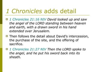 1 Chronicles  adds detail 1 Chronicles 21:16 NIV  David looked up and saw the angel of the LORD standing between heaven and earth, with a drawn sword in his hand extended over Jerusalem.  Then follows the detail about David’s intercession, the purchase of the site, and the offering of sacrifice. 1 Chronicles 21:27 NIV  Then the LORD spoke to the angel, and he put his sword back into its sheath. 
