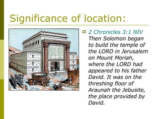 Significance of location: 2 Chronicles 3:1 NIV  Then Solomon began to build the temple of the LORD in Jerusalem on Mount Moriah, where the LORD had appeared to his father David. It was on the threshing floor of Araunah the Jebusite, the place provided by David. 