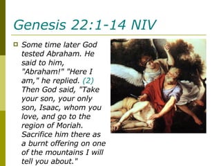 Genesis 22:1-14 NIV   Some time later God tested Abraham. He said to him, "Abraham!" "Here I am," he replied.  (2)  Then God said, "Take your son, your only son, Isaac, whom you love, and go to the region of Moriah. Sacrifice him there as a burnt offering on one of the mountains I will tell you about." 