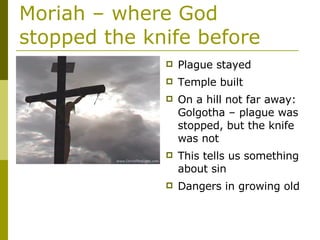 Moriah – where God stopped the knife before Plague stayed Temple built On a hill not far away: Golgotha – plague was stopped, but the knife was not This tells us something about sin Dangers in growing old 