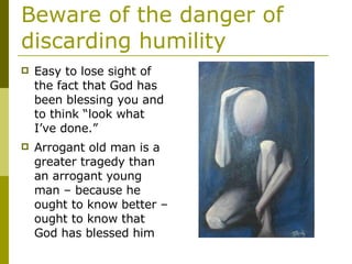 Beware of the danger of discarding humility Easy to lose sight of the fact that God has been blessing you and to think “look what I’ve done.” Arrogant old man is a greater tragedy than an arrogant young man – because he ought to know better – ought to know that God has blessed him 