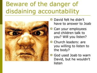 Beware of the danger of disdaining accountability David felt he didn’t have to answer to Joab Can your employees and children talk to you? Will you listen? Church leaders: are you willing to listen to the body? God used Joab to warn David, but he wouldn’t listen 