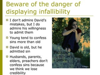 Beware of the danger of displaying infallibility I don’t admire David’s mistakes, but I do admire his willingness to admit them Young tend to confess sins more than old David is old, but he admitted sin Husbands, parents, elders, preachers don’t confess sins because we think we lose credibility 