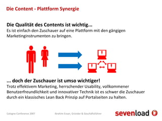 Die Content - Plattform Synergie Die Qualität des Contents ist wichtig... Es ist einfach den Zuschauer auf eine Plattform mit den gängigen Marketinginstrumenten zu bringen. ... doch der Zuschauer ist umso wichtiger! Trotz effektivem Marketing, herrschender Usability, vollkommener Benutzerfreundlichkeit und innovativer Technik ist es schwer die Zuschauer durch ein klassisches Lean Back Prinzip auf Portalseiten zu halten.       