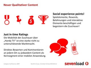 Neuer Qualitativer Content Just in time Ratings Die Mobilität der Zuschauer über „Handy TV“ ist eine starke nicht zu unterschätzende Marktmacht. Direktes Bewerten und Kommentieren an jedem Ort zu jedwedem Content als Kernsegment einer mobilen Anwendung.  Social experience points! Spielelemente, Rewards, Belohnungen und interaktive Elemente beschäftigen und begeistern die Zuschauer!   