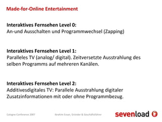 Made-for-Online Entertainment Interaktives Fernsehen Level 0: An-und Ausschalten und Programmwechsel (Zapping) Interaktives Fernsehen Level 1: Paralleles TV (analog/ digital). Zeitversetzte Ausstrahlung des selben Programms auf mehreren Kanälen. Interaktives Fernsehen Level 2: Additivesdigitales TV: Parallele Ausstrahlung digitaler Zusatzinformationen mit oder ohne Programmbezug. 