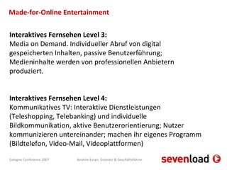 Made-for-Online Entertainment Interaktives Fernsehen Level 3: Media on Demand. Individueller Abruf von digital gespeicherten Inhalten, passive Benutzerführung; Medieninhalte werden von professionellen Anbietern produziert. Interaktives Fernsehen Level 4: Kommunikatives TV: Interaktive Dienstleistungen (Teleshopping, Telebanking) und individuelle Bildkommunikation, aktive Benutzerorientierung; Nutzer kommunizieren untereinander; machen ihr eigenes Programm (Bildtelefon, Video-Mail, Videoplattformen) 