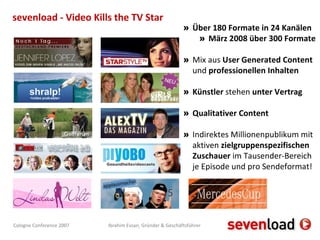 Über 180 Formate in 24 Kanälen März 2008 über 300 Formate Mix aus  User Generated Content  und  professionellen Inhalten Künstler  stehen  unter Vertrag Qualitativer Content Indirektes Millionenpublikum mit aktiven  zielgruppenspezifischen Zuschauer  im Tausender-Bereich je Episode und pro Sendeformat!  sevenload - Video Kills the TV Star 