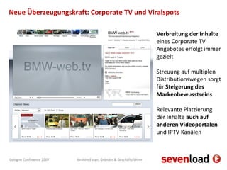 Neue Überzeugungskraft: Corporate TV und Viralspots Verbreitung der Inhalte  eines Corporate TV Angebotes erfolgt immer gezielt Streuung auf multiplen Distributionswegen sorgt für  Steigerung des Markenbewusstseins Relevante Platzierung der Inhalte  auch auf anderen Videoportalen  und IPTV Kanälen 