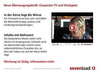 Neue Überzeugungskraft: Corporate TV und Viralspots In der Kürze liegt die Würze Ein Viralspot muss kurz sein und dabei die Botschaft knapp, präzise und eindeutig herüberbringen.  Inhalte mit Mehrwert Die beworbene Marke steht nicht alleine im Vordergrund, vielmehr wird sie überstrahlt oder nimmt einen nebensächlichen Charakter ein, so dass der Fokus nur auf der Story selbst liegt.  Werbung ist lästig, Information nicht. 