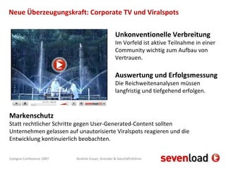 Neue Überzeugungskraft: Corporate TV und Viralspots Unkonventionelle Verbreitung Im Vorfeld ist aktive Teilnahme in einer Community wichtig zum Aufbau von Vertrauen.  Auswertung und Erfolgsmessung Die Reichweitenanalysen müssen langfristig und tiefgehend erfolgen.  Markenschutz Statt rechtlicher Schritte gegen User-Generated-Content sollten Unternehmen gelassen auf unautorisierte Viralspots reagieren und die Entwicklung kontinuierlich beobachten.  