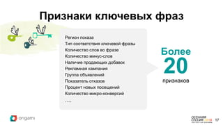 Регион показа
Тип соответствия ключевой фразы
Количество слов во фразе
Количество минус-слов
Наличие продающих добавок
Рекламная кампания
Группа объявлений
Показатель отказов
Процент новых посещений
Количество микро-конверсий
….
Более
20признаков
17
Признаки ключевых фраз
 