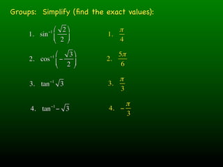 Groups: Simplify (ﬁnd the exact values):

            ⎛ 2 ⎞
           −1                 π
     1. sin ⎜             1.
            ⎝ 2 ⎟
                 ⎠           4

            ⎛−1  3 ⎞       5π
     2. cos ⎜ −          2.
            ⎝   2 ⎟
                    ⎠        6

              −1              π
     3. tan        3       3.
                              3

              −1                π
     4. tan − 3            4. −
                                3
 