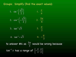 Groups: Simplify (ﬁnd the exact values):

            ⎛ 2 ⎞
           −1                  π
     1. sin ⎜              1.
            ⎝ 2 ⎟
                 ⎠            4

            ⎛−1  3 ⎞        5π
     2. cos ⎜ −           2.
            ⎝   2 ⎟
                    ⎠         6

              −1               π
     3. tan        3        3.
                               3

              −1                 π
     4. tan − 3             4. −
                                 3
                 5π
 to answer #4 as    would be wrong because
                  3
                         ⎡ π π ⎤
  tan x has a range of
     −1
                         ⎢ − 2 , 2 ⎥
                         ⎣         ⎦
 