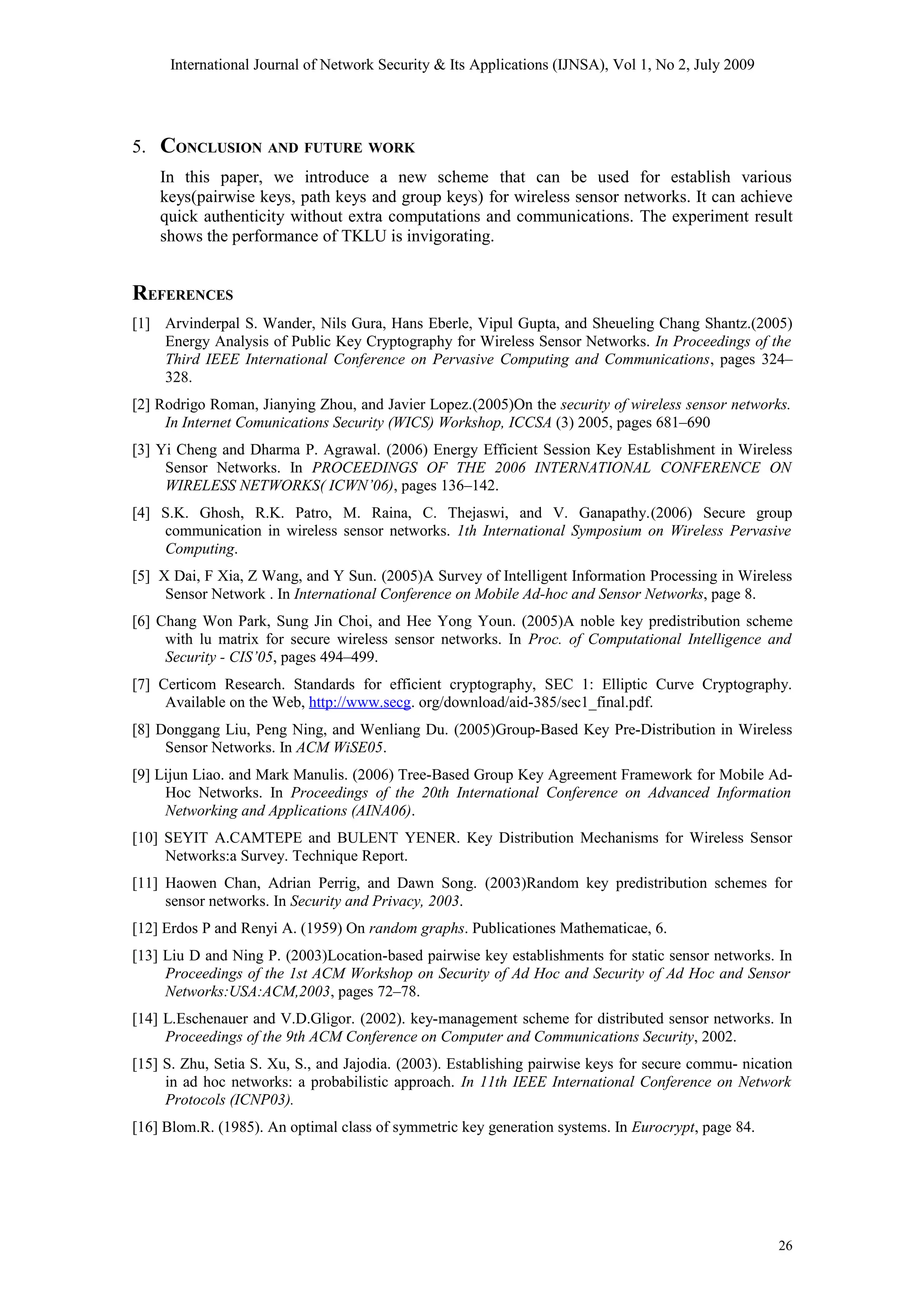 International Journal of Network Security & Its Applications (IJNSA), Vol 1, No 2, July 2009
5. CONCLUSION AND FUTURE WORK
In this paper, we introduce a new scheme that can be used for establish various
keys(pairwise keys, path keys and group keys) for wireless sensor networks. It can achieve
quick authenticity without extra computations and communications. The experiment result
shows the performance of TKLU is invigorating.
REFERENCES
[1] Arvinderpal S. Wander, Nils Gura, Hans Eberle, Vipul Gupta, and Sheueling Chang Shantz.(2005)
Energy Analysis of Public Key Cryptography for Wireless Sensor Networks. In Proceedings of the
Third IEEE International Conference on Pervasive Computing and Communications, pages 324–
328.
[2] Rodrigo Roman, Jianying Zhou, and Javier Lopez.(2005)On the security of wireless sensor networks.
In Internet Comunications Security (WICS) Workshop, ICCSA (3) 2005, pages 681–690
[3] Yi Cheng and Dharma P. Agrawal. (2006) Energy Efficient Session Key Establishment in Wireless
Sensor Networks. In PROCEEDINGS OF THE 2006 INTERNATIONAL CONFERENCE ON
WIRELESS NETWORKS( ICWN’06), pages 136–142.
[4] S.K. Ghosh, R.K. Patro, M. Raina, C. Thejaswi, and V. Ganapathy.(2006) Secure group
communication in wireless sensor networks. 1th International Symposium on Wireless Pervasive
Computing.
[5] X Dai, F Xia, Z Wang, and Y Sun. (2005)A Survey of Intelligent Information Processing in Wireless
Sensor Network . In International Conference on Mobile Ad-hoc and Sensor Networks, page 8.
[6] Chang Won Park, Sung Jin Choi, and Hee Yong Youn. (2005)A noble key predistribution scheme
with lu matrix for secure wireless sensor networks. In Proc. of Computational Intelligence and
Security - CIS’05, pages 494–499.
[7] Certicom Research. Standards for efficient cryptography, SEC 1: Elliptic Curve Cryptography.
Available on the Web, http://www.secg. org/download/aid-385/sec1_final.pdf.
[8] Donggang Liu, Peng Ning, and Wenliang Du. (2005)Group-Based Key Pre-Distribution in Wireless
Sensor Networks. In ACM WiSE05.
[9] Lijun Liao. and Mark Manulis. (2006) Tree-Based Group Key Agreement Framework for Mobile Ad-
Hoc Networks. In Proceedings of the 20th International Conference on Advanced Information
Networking and Applications (AINA06).
[10] SEYIT A.CAMTEPE and BULENT YENER. Key Distribution Mechanisms for Wireless Sensor
Networks:a Survey. Technique Report.
[11] Haowen Chan, Adrian Perrig, and Dawn Song. (2003)Random key predistribution schemes for
sensor networks. In Security and Privacy, 2003.
[12] Erdos P and Renyi A. (1959) On random graphs. Publicationes Mathematicae, 6.
[13] Liu D and Ning P. (2003)Location-based pairwise key establishments for static sensor networks. In
Proceedings of the 1st ACM Workshop on Security of Ad Hoc and Security of Ad Hoc and Sensor
Networks:USA:ACM,2003, pages 72–78.
[14] L.Eschenauer and V.D.Gligor. (2002). key-management scheme for distributed sensor networks. In
Proceedings of the 9th ACM Conference on Computer and Communications Security, 2002.
[15] S. Zhu, Setia S. Xu, S., and Jajodia. (2003). Establishing pairwise keys for secure commu- nication
in ad hoc networks: a probabilistic approach. In 11th IEEE International Conference on Network
Protocols (ICNP03).
[16] Blom.R. (1985). An optimal class of symmetric key generation systems. In Eurocrypt, page 84.
26
 