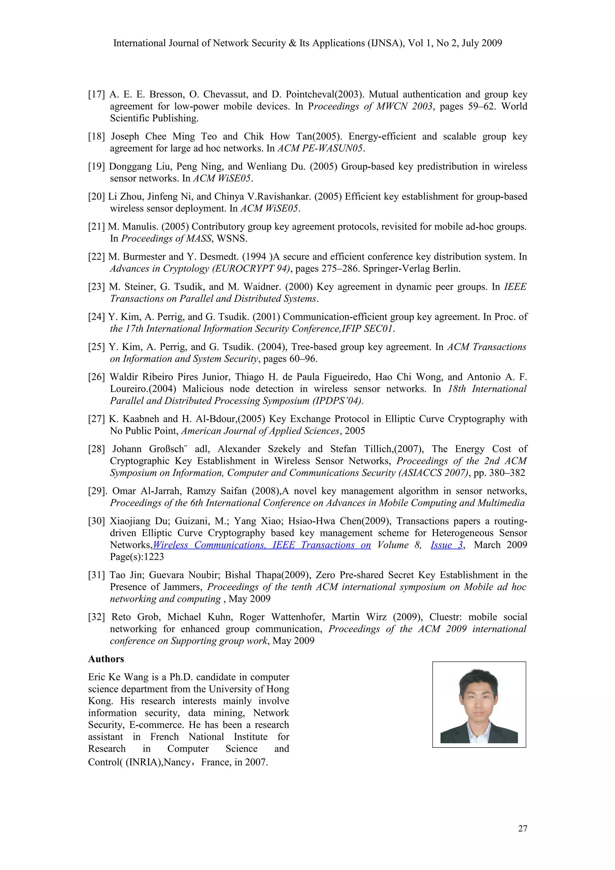 International Journal of Network Security & Its Applications (IJNSA), Vol 1, No 2, July 2009
[17] A. E. E. Bresson, O. Chevassut, and D. Pointcheval(2003). Mutual authentication and group key
agreement for low-power mobile devices. In Proceedings of MWCN 2003, pages 59–62. World
Scientific Publishing.
[18] Joseph Chee Ming Teo and Chik How Tan(2005). Energy-efficient and scalable group key
agreement for large ad hoc networks. In ACM PE-WASUN05.
[19] Donggang Liu, Peng Ning, and Wenliang Du. (2005) Group-based key predistribution in wireless
sensor networks. In ACM WiSE05.
[20] Li Zhou, Jinfeng Ni, and Chinya V.Ravishankar. (2005) Efficient key establishment for group-based
wireless sensor deployment. In ACM WiSE05.
[21] M. Manulis. (2005) Contributory group key agreement protocols, revisited for mobile ad-hoc groups.
In Proceedings of MASS, WSNS.
[22] M. Burmester and Y. Desmedt. (1994 )A secure and efficient conference key distribution system. In
Advances in Cryptology (EUROCRYPT 94), pages 275–286. Springer-Verlag Berlin.
[23] M. Steiner, G. Tsudik, and M. Waidner. (2000) Key agreement in dynamic peer groups. In IEEE
Transactions on Parallel and Distributed Systems.
[24] Y. Kim, A. Perrig, and G. Tsudik. (2001) Communication-efficient group key agreement. In Proc. of
the 17th International Information Security Conference,IFIP SEC01.
[25] Y. Kim, A. Perrig, and G. Tsudik. (2004), Tree-based group key agreement. In ACM Transactions
on Information and System Security, pages 60–96.
[26] Waldir Ribeiro Pires Junior, Thiago H. de Paula Figueiredo, Hao Chi Wong, and Antonio A. F.
Loureiro.(2004) Malicious node detection in wireless sensor networks. In 18th International
Parallel and Distributed Processing Symposium (IPDPS’04).
[27] K. Kaabneh and H. Al-Bdour,(2005) Key Exchange Protocol in Elliptic Curve Cryptography with
No Public Point, American Journal of Applied Sciences, 2005
[28] Johann Großsch¨ adl, Alexander Szekely and Stefan Tillich,(2007), The Energy Cost of
Cryptographic Key Establishment in Wireless Sensor Networks, Proceedings of the 2nd ACM
Symposium on Information, Computer and Communications Security (ASIACCS 2007), pp. 380–382
[29]. Omar Al-Jarrah, Ramzy Saifan (2008),A novel key management algorithm in sensor networks,
Proceedings of the 6th International Conference on Advances in Mobile Computing and Multimedia
[30] Xiaojiang Du; Guizani, M.; Yang Xiao; Hsiao-Hwa Chen(2009), Transactions papers a routing-
driven Elliptic Curve Cryptography based key management scheme for Heterogeneous Sensor
Networks,Wireless Communications, IEEE Transactions on Volume 8, Issue 3, March 2009
Page(s):1223
[31] Tao Jin; Guevara Noubir; Bishal Thapa(2009), Zero Pre-shared Secret Key Establishment in the
Presence of Jammers, Proceedings of the tenth ACM international symposium on Mobile ad hoc
networking and computing , May 2009
[32] Reto Grob, Michael Kuhn, Roger Wattenhofer, Martin Wirz (2009), Cluestr: mobile social
networking for enhanced group communication, Proceedings of the ACM 2009 international
conference on Supporting group work, May 2009
Authors
Eric Ke Wang is a Ph.D. candidate in computer
science department from the University of Hong
Kong. His research interests mainly involve
information security, data mining, Network
Security, E-commerce. He has been a research
assistant in French National Institute for
Research in Computer Science and
Control( (INRIA),Nancy，France, in 2007.
27
 