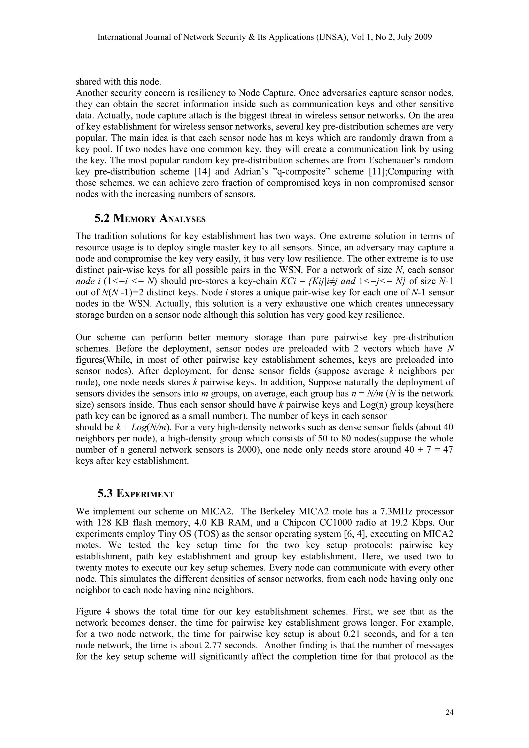 International Journal of Network Security & Its Applications (IJNSA), Vol 1, No 2, July 2009
shared with this node.
Another security concern is resiliency to Node Capture. Once adversaries capture sensor nodes,
they can obtain the secret information inside such as communication keys and other sensitive
data. Actually, node capture attach is the biggest threat in wireless sensor networks. On the area
of key establishment for wireless sensor networks, several key pre-distribution schemes are very
popular. The main idea is that each sensor node has m keys which are randomly drawn from a
key pool. If two nodes have one common key, they will create a communication link by using
the key. The most popular random key pre-distribution schemes are from Eschenauer’s random
key pre-distribution scheme [14] and Adrian’s ”q-composite” scheme [11];Comparing with
those schemes, we can achieve zero fraction of compromised keys in non compromised sensor
nodes with the increasing numbers of sensors.
5.2 MEMORY ANALYSES
The tradition solutions for key establishment has two ways. One extreme solution in terms of
resource usage is to deploy single master key to all sensors. Since, an adversary may capture a
node and compromise the key very easily, it has very low resilience. The other extreme is to use
distinct pair-wise keys for all possible pairs in the WSN. For a network of size N, each sensor
node i (1<=i <= N) should pre-stores a key-chain KCi = {Kij|i≠j and 1<=j<= N} of size N-1
out of N(N -1)=2 distinct keys. Node i stores a unique pair-wise key for each one of N-1 sensor
nodes in the WSN. Actually, this solution is a very exhaustive one which creates unnecessary
storage burden on a sensor node although this solution has very good key resilience.
Our scheme can perform better memory storage than pure pairwise key pre-distribution
schemes. Before the deployment, sensor nodes are preloaded with 2 vectors which have N
figures(While, in most of other pairwise key establishment schemes, keys are preloaded into
sensor nodes). After deployment, for dense sensor fields (suppose average k neighbors per
node), one node needs stores k pairwise keys. In addition, Suppose naturally the deployment of
sensors divides the sensors into m groups, on average, each group has n = N/m (N is the network
size) sensors inside. Thus each sensor should have k pairwise keys and Log(n) group keys(here
path key can be ignored as a small number). The number of keys in each sensor
should be k + Log(N/m). For a very high-density networks such as dense sensor fields (about 40
neighbors per node), a high-density group which consists of 50 to 80 nodes(suppose the whole
number of a general network sensors is 2000), one node only needs store around 40 + 7 = 47
keys after key establishment.
5.3 EXPERIMENT
We implement our scheme on MICA2. The Berkeley MICA2 mote has a 7.3MHz processor
with 128 KB flash memory, 4.0 KB RAM, and a Chipcon CC1000 radio at 19.2 Kbps. Our
experiments employ Tiny OS (TOS) as the sensor operating system [6, 4], executing on MICA2
motes. We tested the key setup time for the two key setup protocols: pairwise key
establishment, path key establishment and group key establishment. Here, we used two to
twenty motes to execute our key setup schemes. Every node can communicate with every other
node. This simulates the different densities of sensor networks, from each node having only one
neighbor to each node having nine neighbors.
Figure 4 shows the total time for our key establishment schemes. First, we see that as the
network becomes denser, the time for pairwise key establishment grows longer. For example,
for a two node network, the time for pairwise key setup is about 0.21 seconds, and for a ten
node network, the time is about 2.77 seconds. Another finding is that the number of messages
for the key setup scheme will significantly affect the completion time for that protocol as the
24
 