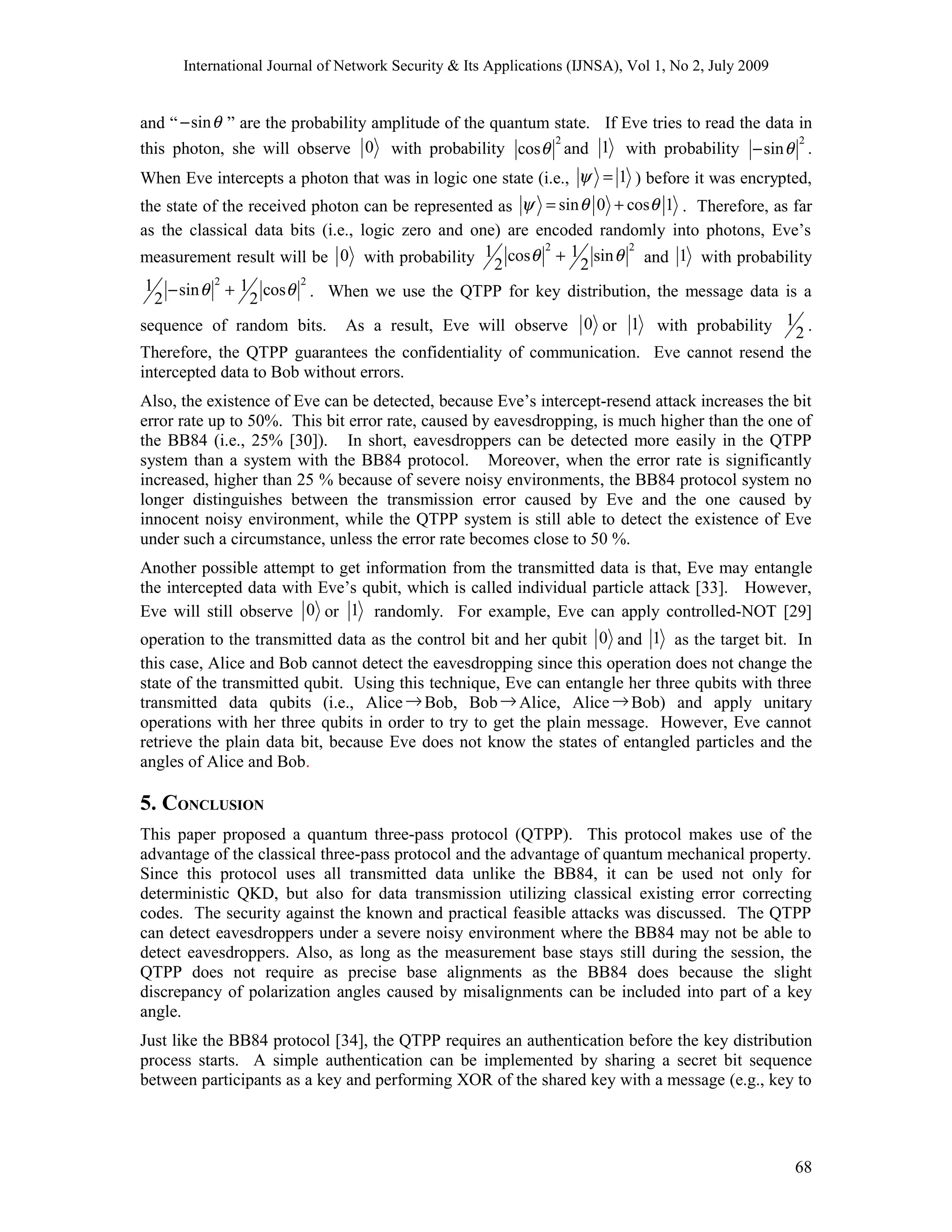 International Journal of Network Security & Its Applications (IJNSA), Vol 1, No 2, July 2009
and “ sinθ− ” are the probability amplitude of the quantum state. If Eve tries to read the data in
this photon, she will observe 0 with probability
2
cosθ and 1 with probability
2
sinθ− .
When Eve intercepts a photon that was in logic one state (i.e., 1ψ = ) before it was encrypted,
the state of the received photon can be represented as sin 0 cos 1ψ θ θ= + . Therefore, as far
as the classical data bits (i.e., logic zero and one) are encoded randomly into photons, Eve’s
measurement result will be 0 with probability
2 2
1 1cos sin
2 2
θ θ+ and 1 with probability
2 2
1 1sin cos
2 2
θ θ− + . When we use the QTPP for key distribution, the message data is a
sequence of random bits. As a result, Eve will observe 0 or 1 with probability 1
2 .
Therefore, the QTPP guarantees the confidentiality of communication. Eve cannot resend the
intercepted data to Bob without errors.
Also, the existence of Eve can be detected, because Eve’s intercept-resend attack increases the bit
error rate up to 50%. This bit error rate, caused by eavesdropping, is much higher than the one of
the BB84 (i.e., 25% [30]). In short, eavesdroppers can be detected more easily in the QTPP
system than a system with the BB84 protocol. Moreover, when the error rate is significantly
increased, higher than 25 % because of severe noisy environments, the BB84 protocol system no
longer distinguishes between the transmission error caused by Eve and the one caused by
innocent noisy environment, while the QTPP system is still able to detect the existence of Eve
under such a circumstance, unless the error rate becomes close to 50 %.
Another possible attempt to get information from the transmitted data is that, Eve may entangle
the intercepted data with Eve’s qubit, which is called individual particle attack [33]. However,
Eve will still observe 0 or 1 randomly. For example, Eve can apply controlled-NOT [29]
operation to the transmitted data as the control bit and her qubit 0 and 1 as the target bit. In
this case, Alice and Bob cannot detect the eavesdropping since this operation does not change the
state of the transmitted qubit. Using this technique, Eve can entangle her three qubits with three
transmitted data qubits (i.e., Alice→Bob, Bob→ Alice, Alice→Bob) and apply unitary
operations with her three qubits in order to try to get the plain message. However, Eve cannot
retrieve the plain data bit, because Eve does not know the states of entangled particles and the
angles of Alice and Bob.
5. CONCLUSION
This paper proposed a quantum three-pass protocol (QTPP). This protocol makes use of the
advantage of the classical three-pass protocol and the advantage of quantum mechanical property.
Since this protocol uses all transmitted data unlike the BB84, it can be used not only for
deterministic QKD, but also for data transmission utilizing classical existing error correcting
codes. The security against the known and practical feasible attacks was discussed. The QTPP
can detect eavesdroppers under a severe noisy environment where the BB84 may not be able to
detect eavesdroppers. Also, as long as the measurement base stays still during the session, the
QTPP does not require as precise base alignments as the BB84 does because the slight
discrepancy of polarization angles caused by misalignments can be included into part of a key
angle.
Just like the BB84 protocol [34], the QTPP requires an authentication before the key distribution
process starts. A simple authentication can be implemented by sharing a secret bit sequence
between participants as a key and performing XOR of the shared key with a message (e.g., key to
68
 